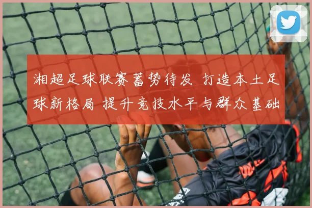 湘超足球联赛蓄势待发 打造本土足球新格局 提升竞技水平与群众基础