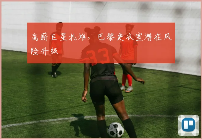 高薪巨星扎堆，巴黎更衣室潜在风险升级