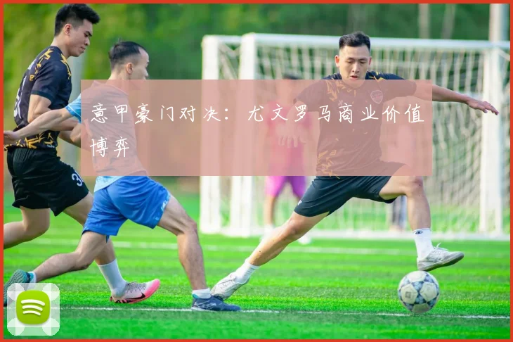 意甲豪门对决：尤文罗马商业价值博弈