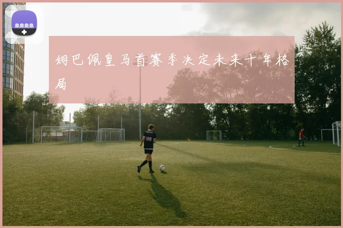 姆巴佩皇马首赛季决定未来十年格局
