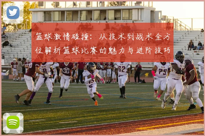 篮球激情碰撞：从技术到战术全方位解析篮球比赛的魅力与进阶技巧