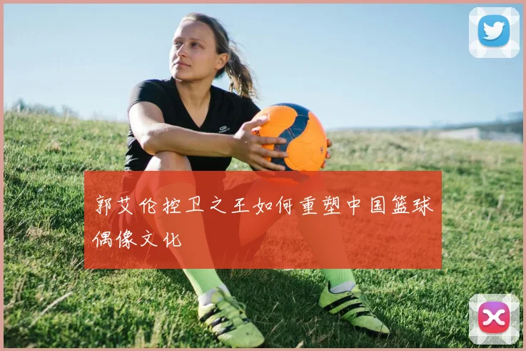 郭艾伦控卫之王如何重塑中国篮球偶像文化