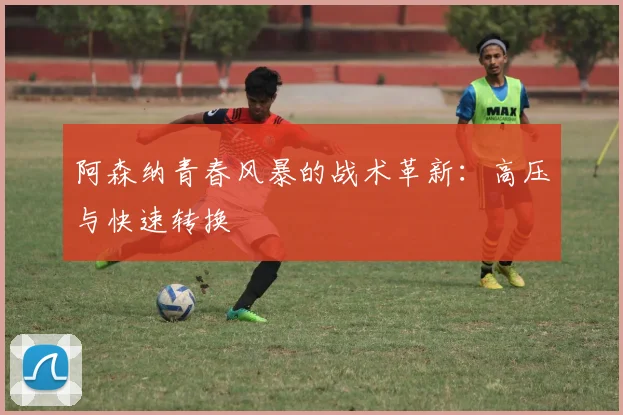 阿森纳青春风暴的战术革新：高压与快速转换