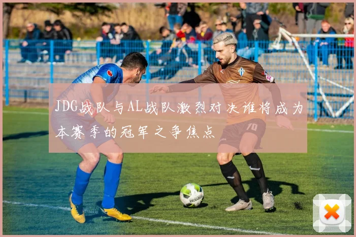 JDG战队与AL战队激烈对决谁将成为本赛季的冠军之争焦点