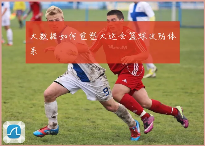 大数据如何重塑大运会篮球攻防体系
