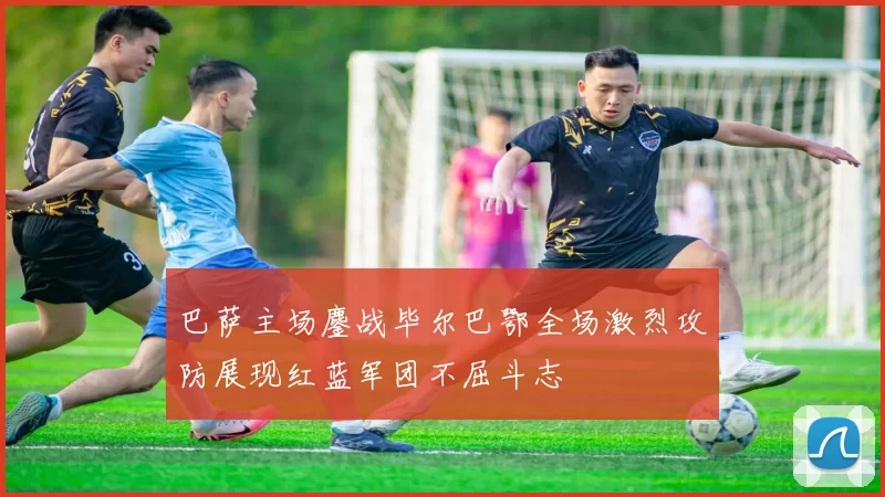巴萨主场鏖战毕尔巴鄂全场激烈攻防展现红蓝军团不屈斗志