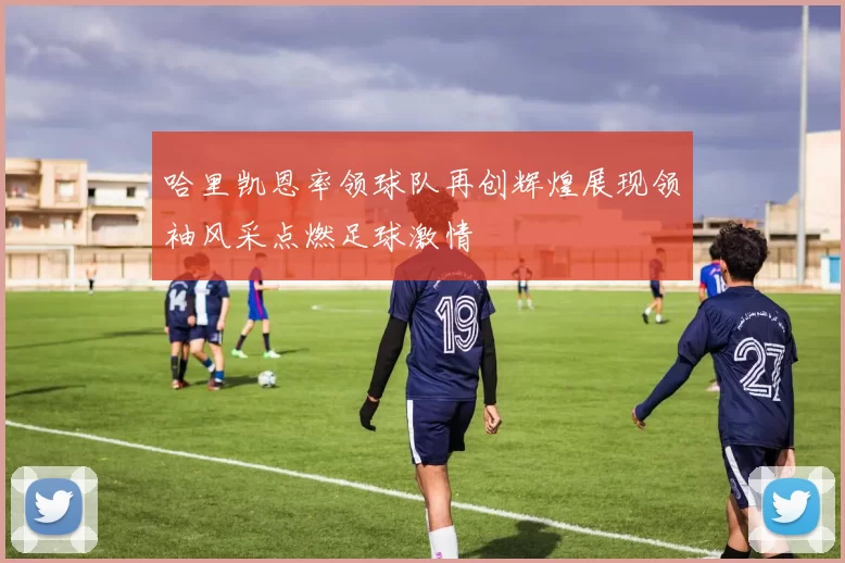 哈里凯恩率领球队再创辉煌展现领袖风采点燃足球激情