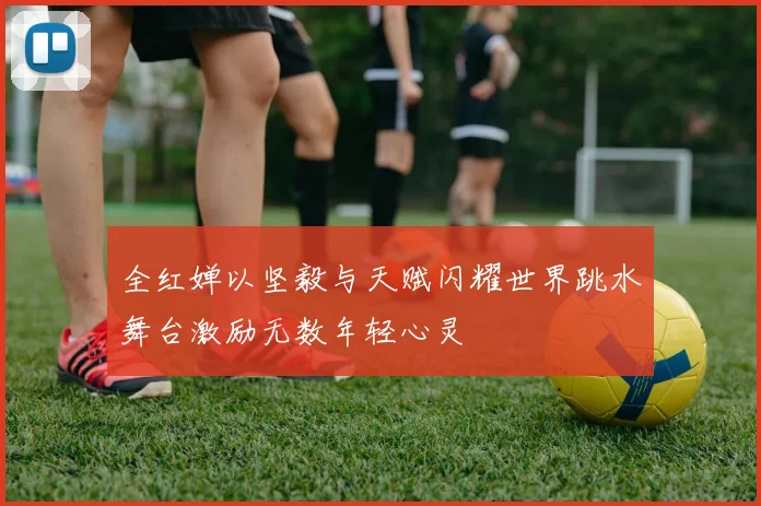 全红婵以坚毅与天赋闪耀世界跳水舞台激励无数年轻心灵