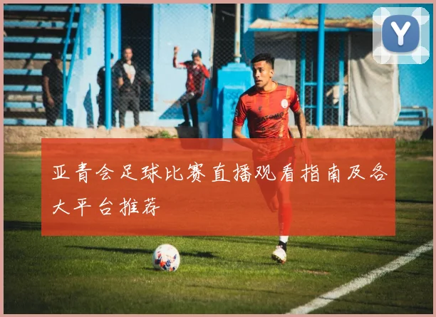 亚青会足球比赛直播观看指南及各大平台推荐