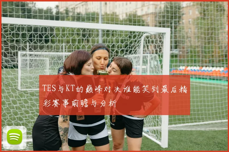 TES与KT的巅峰对决谁能笑到最后精彩赛事前瞻与分析