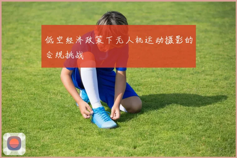 低空经济政策下无人机运动摄影的合规挑战