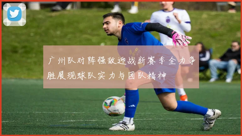 广州队对阵强敌迎战新赛季全力争胜展现球队实力与团队精神