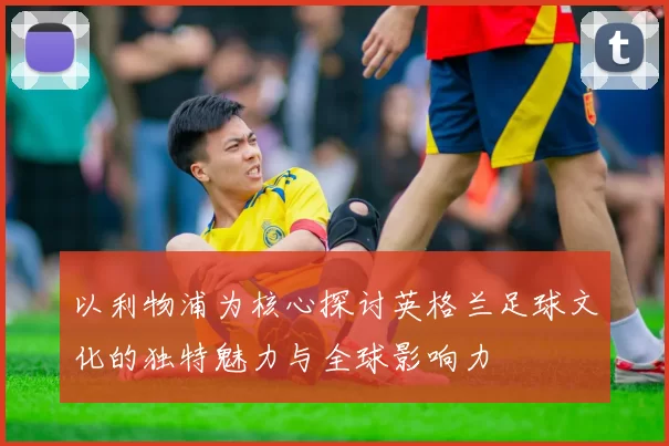 以利物浦为核心探讨英格兰足球文化的独特魅力与全球影响力
