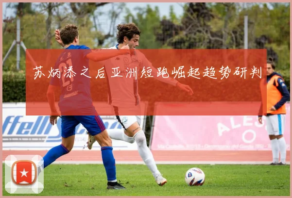 苏炳添之后亚洲短跑崛起趋势研判