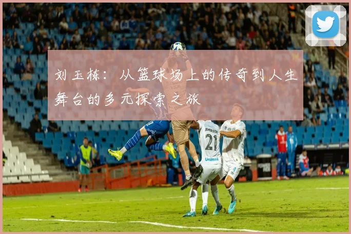 刘玉栋：从篮球场上的传奇到人生舞台的多元探索之旅